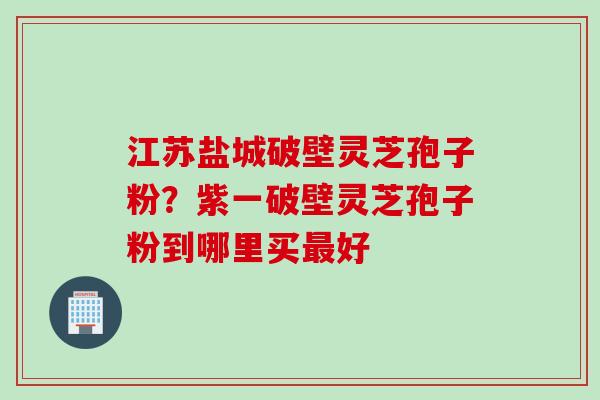 江苏盐城破壁灵芝孢子粉？紫一破壁灵芝孢子粉到哪里买最好