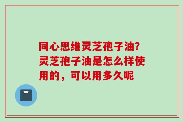 同心思维灵芝孢子油？灵芝孢子油是怎么样使用的，可以用多久呢