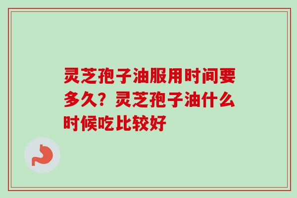灵芝孢子油服用时间要多久？灵芝孢子油什么时候吃比较好