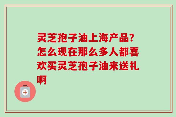 灵芝孢子油上海产品？怎么现在那么多人都喜欢买灵芝孢子油来送礼啊