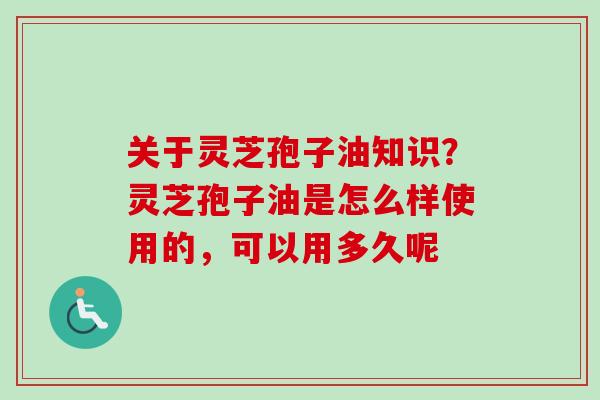 关于灵芝孢子油知识？灵芝孢子油是怎么样使用的，可以用多久呢