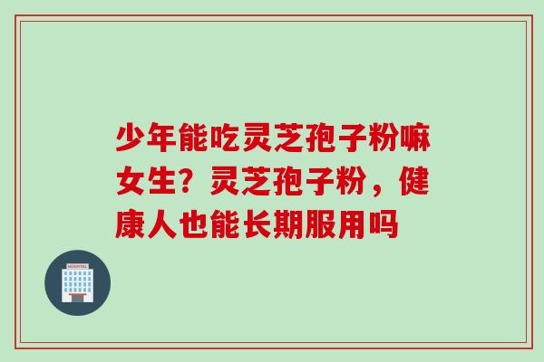 少年能吃灵芝孢子粉嘛女生？灵芝孢子粉，健康人也能长期服用吗