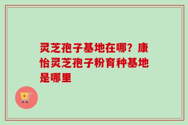 灵芝孢子基地在哪？康怡灵芝孢子粉育种基地是哪里