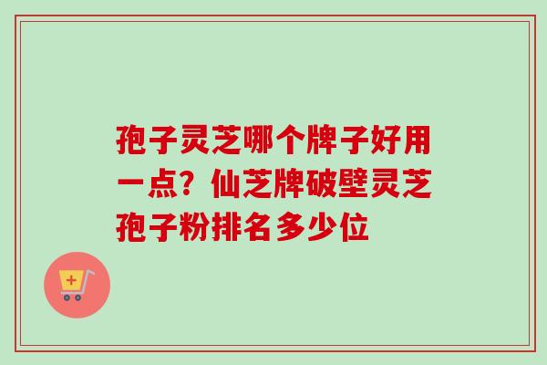 孢子灵芝哪个牌子好用一点？仙芝牌破壁灵芝孢子粉排名多少位