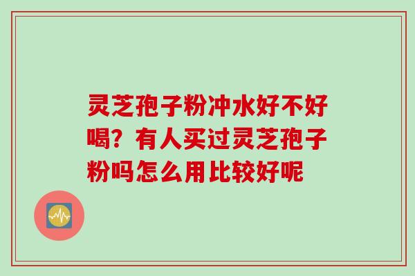 灵芝孢子粉冲水好不好喝？有人买过灵芝孢子粉吗怎么用比较好呢