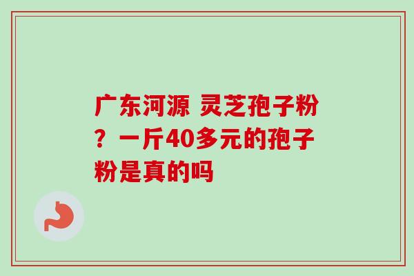 广东河源 灵芝孢子粉？一斤40多元的孢子粉是真的吗