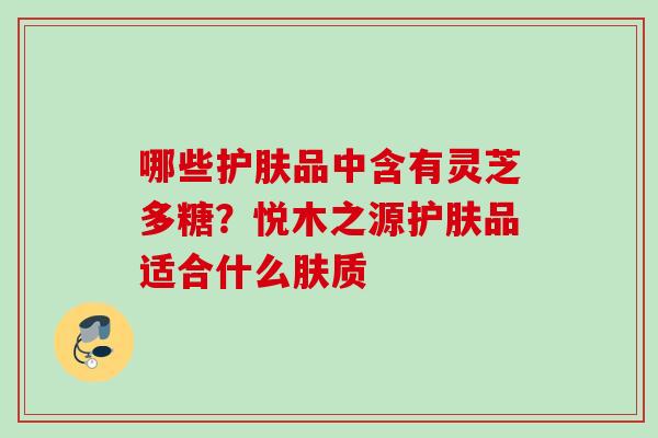哪些护肤品中含有灵芝多糖？悦木之源护肤品适合什么肤质
