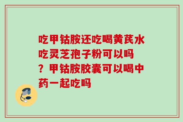 吃甲钴胺还吃喝黄芪水吃灵芝孢子粉可以吗 ？甲钴胺胶囊可以喝一起吃吗