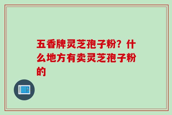 五香牌灵芝孢子粉？什么地方有卖灵芝孢子粉的