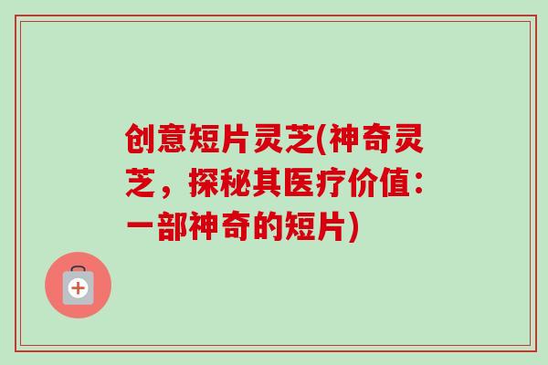 创意短片灵芝(神奇灵芝，探秘其医疗价值：一部神奇的短片)