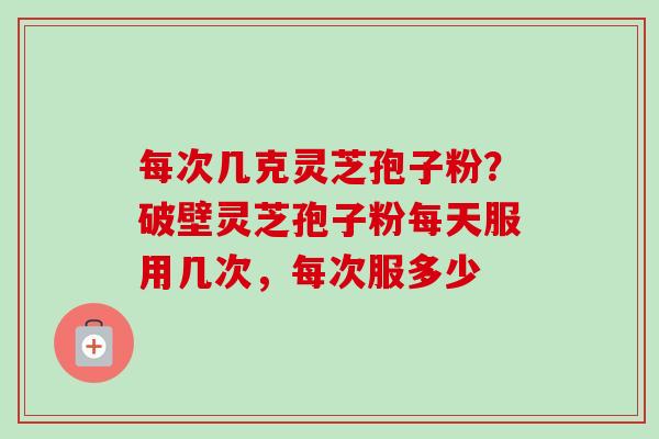 每次几克灵芝孢子粉？破壁灵芝孢子粉每天服用几次，每次服多少