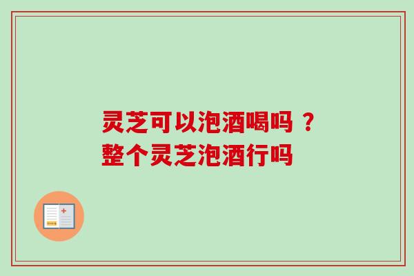 灵芝可以泡酒喝吗 ？整个灵芝泡酒行吗