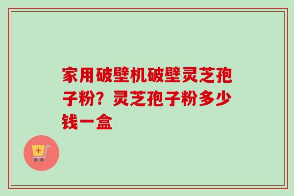家用破壁机破壁灵芝孢子粉？灵芝孢子粉多少钱一盒