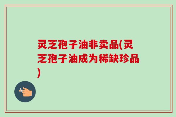 灵芝孢子油非卖品(灵芝孢子油成为稀缺珍品)