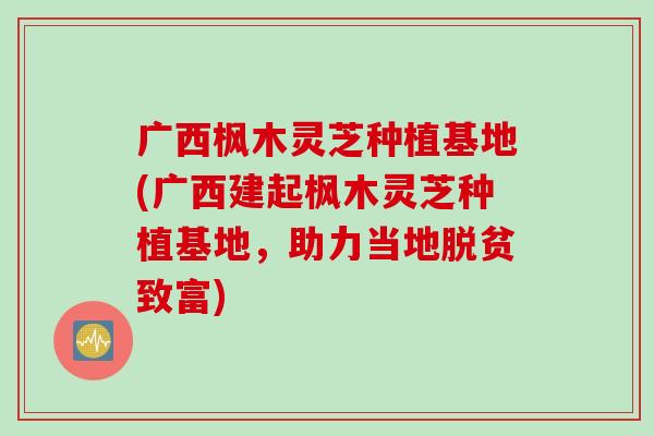 广西枫木灵芝种植基地(广西建起枫木灵芝种植基地，助力当地脱贫致富)