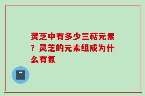 灵芝中有多少三萜元素？灵芝的元素组成为什么有氮