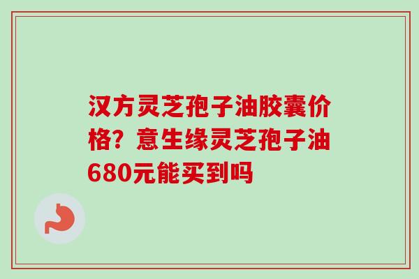 汉方灵芝孢子油胶囊价格？意生缘灵芝孢子油680元能买到吗