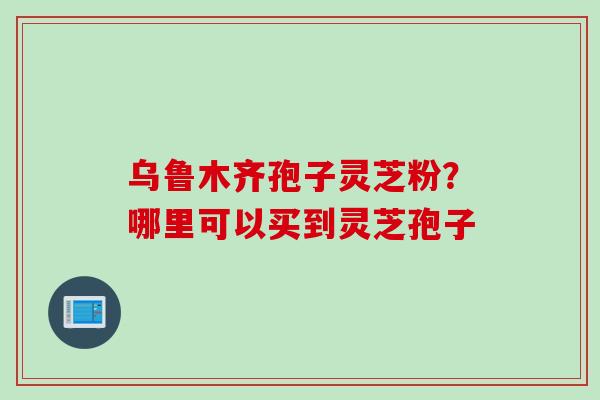 乌鲁木齐孢子灵芝粉？哪里可以买到灵芝孢子