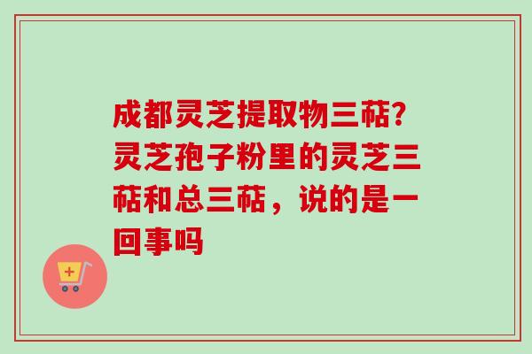 成都灵芝提取物三萜？灵芝孢子粉里的灵芝三萜和总三萜，说的是一回事吗