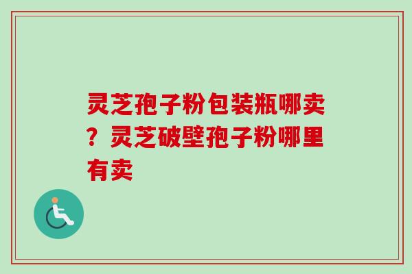灵芝孢子粉包装瓶哪卖？灵芝破壁孢子粉哪里有卖