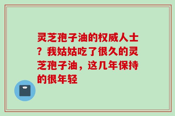 灵芝孢子油的权威人士？我姑姑吃了很久的灵芝孢子油，这几年保持的很年轻