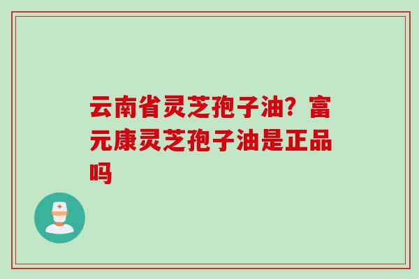 云南省灵芝孢子油？富元康灵芝孢子油是正品吗