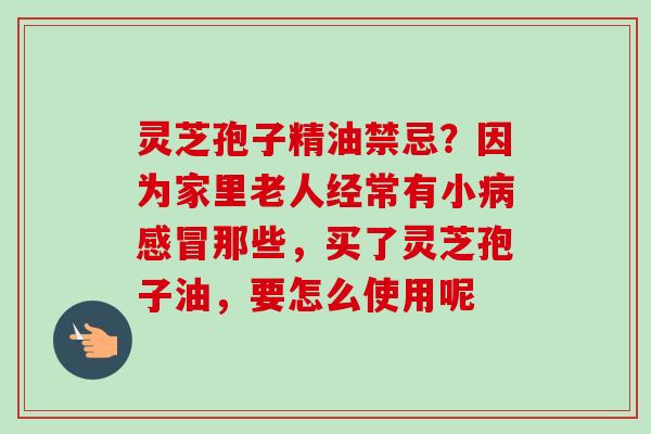 灵芝孢子精油禁忌？因为家里老人经常有小病感冒那些，买了灵芝孢子油，要怎么使用呢