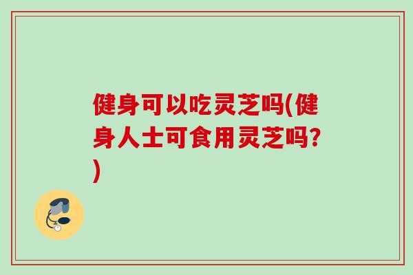 健身可以吃灵芝吗(健身人士可食用灵芝吗？)