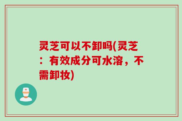 灵芝可以不卸吗(灵芝：有效成分可水溶，不需卸妆)