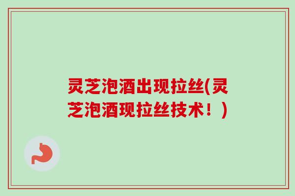 灵芝泡酒出现拉丝(灵芝泡酒现拉丝技术！)