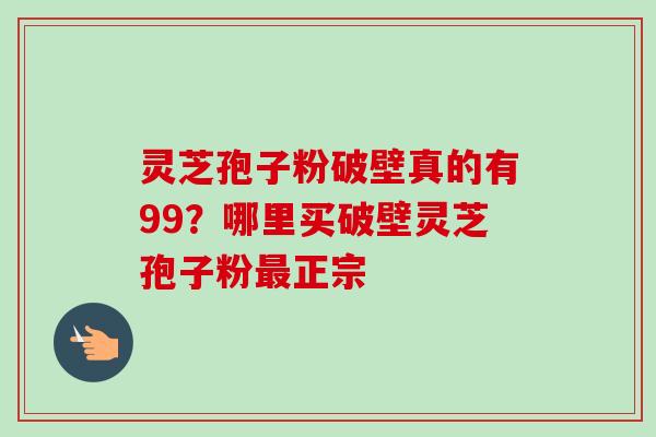 灵芝孢子粉破壁真的有99？哪里买破壁灵芝孢子粉正宗