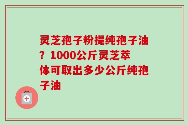 灵芝孢子粉提纯孢子油？1000公斤灵芝萃体可取出多少公斤纯孢子油