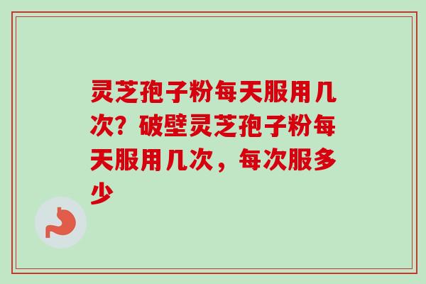 灵芝孢子粉每天服用几次？破壁灵芝孢子粉每天服用几次，每次服多少