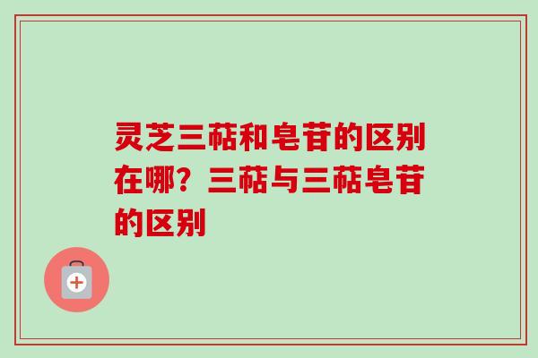 灵芝三萜和皂苷的区别在哪？三萜与三萜皂苷的区别