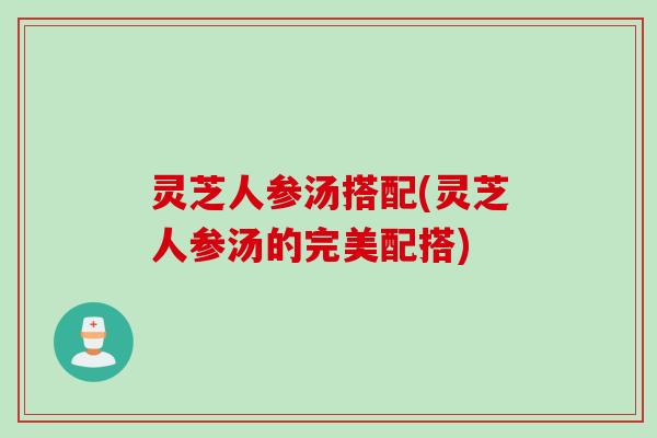 灵芝人参汤搭配(灵芝人参汤的完美配搭)
