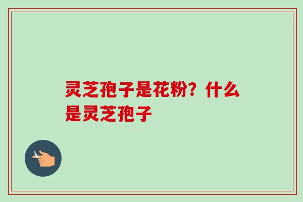 灵芝孢子是花粉？什么是灵芝孢子