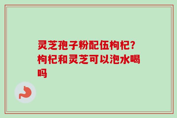 灵芝孢子粉配伍枸杞？枸杞和灵芝可以泡水喝吗