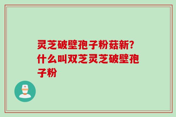 灵芝破壁孢子粉菇新？什么叫双芝灵芝破壁孢子粉