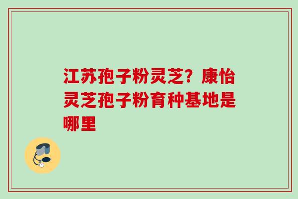 江苏孢子粉灵芝？康怡灵芝孢子粉育种基地是哪里