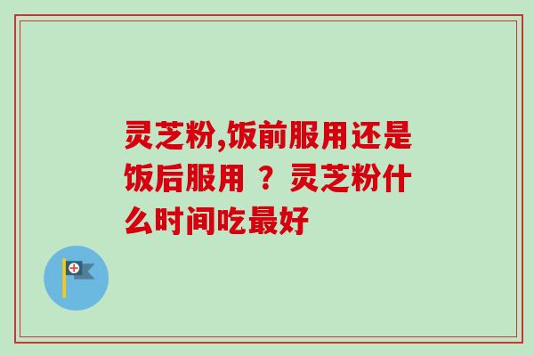 灵芝粉,饭前服用还是饭后服用 ？灵芝粉什么时间吃好