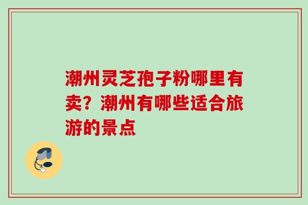潮州灵芝孢子粉哪里有卖？潮州有哪些适合旅游的景点