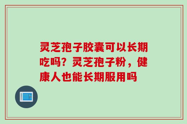 灵芝孢子胶囊可以长期吃吗？灵芝孢子粉，健康人也能长期服用吗