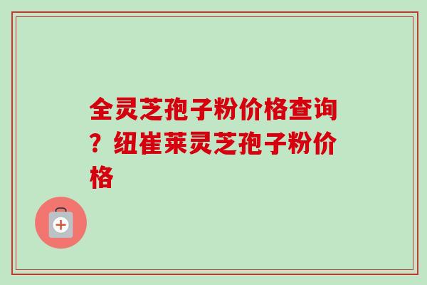 全灵芝孢子粉价格查询？纽崔莱灵芝孢子粉价格