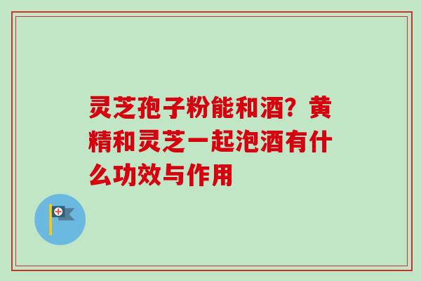 灵芝孢子粉能和酒？黄精和灵芝一起泡酒有什么功效与作用