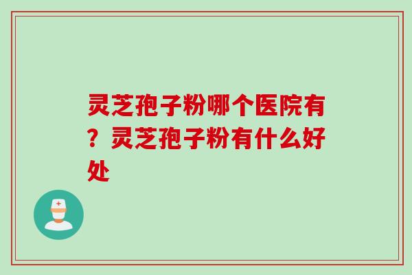 灵芝孢子粉哪个医院有？灵芝孢子粉有什么好处