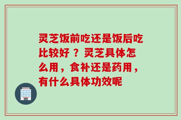 灵芝饭前吃还是饭后吃比较好 ？灵芝具体怎么用，食补还是药用，有什么具体功效呢