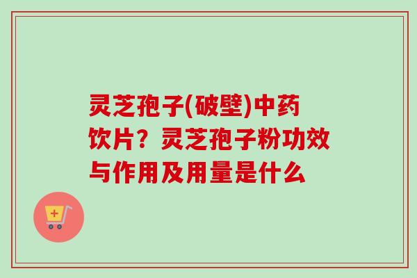 灵芝孢子(破壁)饮片？灵芝孢子粉功效与作用及用量是什么