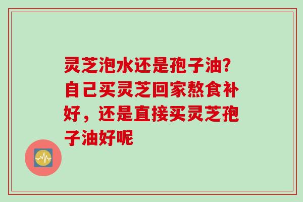 灵芝泡水还是孢子油？自己买灵芝回家熬食补好，还是直接买灵芝孢子油好呢