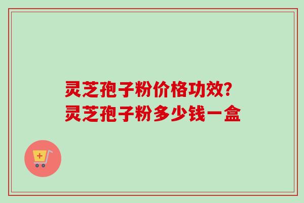 灵芝孢子粉价格功效？灵芝孢子粉多少钱一盒