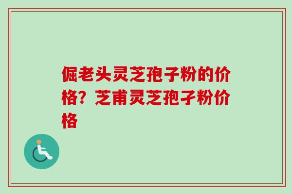 倔老头灵芝孢子粉的价格？芝甫灵芝孢孑粉价格